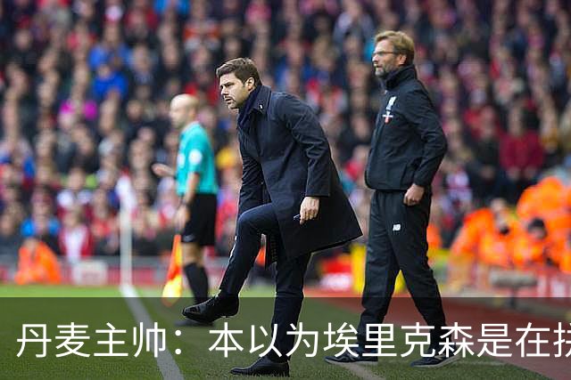 丹麦主帅：本以为埃里克森是在拼抢后受伤，此事让我感觉非常沉重